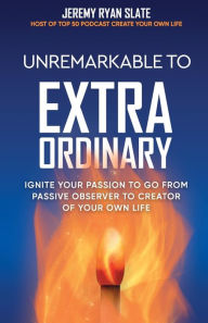 Download pdfs books Unremarkable to Extraordinary: Ignite Your Passion to Go From Passive Observer to Creator of Your Own Life (English literature)