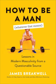 Title: How to Be a Man (Whatever That Means): Lessons in Modern Masculinity from a Questionable Source, Author: James Breakwell