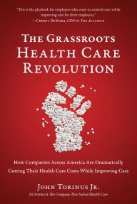 Title: The Grassroots Health Care Revolution: How Companies Across America Are Dramatically Cutting Their Health Care Costs While Improving Care, Author: John Torinus