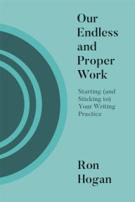 Title: Our Endless and Proper Work: Starting (and Sticking To) Your Writing Practice, Author: Ron Hogan