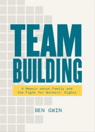 Title: Team Building: A Memoir about Family and the Fight for Workers' Rights, Author: Ben Gwin
