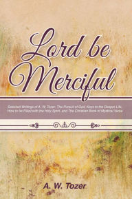 Title: Lord Be Merciful: Selected Writings of A. W. Tozer: The Pursuit of God, Keys to the Deeper Life, How to be Filled with the Holy Spirit, and The Christian Book of Mystical Verse, Author: A. W. Tozer