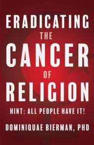 Title: Eradicating the Cancer of Religion: Hint: All People Have It!, Author: Dominiquae Bierman
