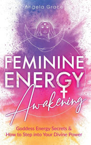 Title: Feminine Energy Awakening: Goddess Energy Secrets & How To Step Into Your Divine Power, Author: Angela Grace