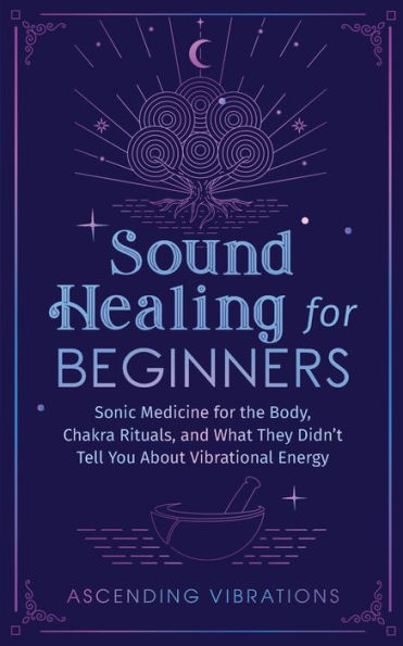 Sound Healing for Beginners: Sonic Medicine the Body, Chakra Rituals and What They Didn't Tell You About Vibrational Energy