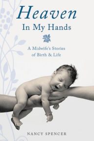 Title: Heaven in My Hands: A Midwife's Stories of Birth & Life, Author: Nancy Spencer