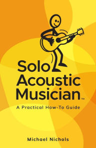 Title: Solo Acoustic Musician: A Practical How-To Guide, Author: Michael Nichols