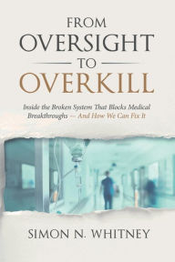Title: From Oversight to Overkill: Inside the Broken System That Blocks Medical Breakthroughs--And How We Can Fix It, Author: Simon N. Whitney