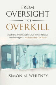 Title: From Oversight to Overkill: Inside the Broken System That Blocks Medical Breakthroughs--And How We Can Fix It, Author: Simon N Whitney