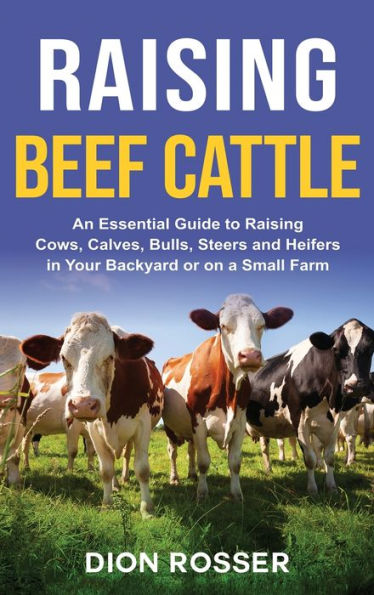 Raising Beef Cattle: An Essential Guide to Raising Cows, Calves, Bulls, Steers and Heifers in Your Backyard or on a Small Farm