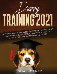 Title: Puppy Training 2021: A Step By Step Guide to Positive Puppy Training That Leads to Raising the Perfect, Happy Dog, Without Any of the Harmful Training Methods!, Author: Jenna Jimenez