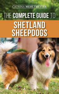 Title: The Complete Guide to Shetland Sheepdogs: Finding, Raising, Training, Feeding, Working, and Loving Your New Sheltie, Author: Catrina Mehltretter