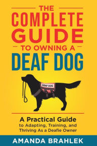 Title: The Complete Guide to Owning a Deaf Dog: A Practical Guide to Adapting, Training, and Thriving As a Deafie Owner, Author: Amanda Brahlek