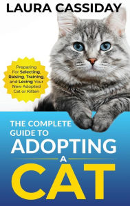 Title: The Complete Guide to Adopting a Cat: Preparing for, Selecting, Raising, Training, and Loving Your New Adopted Cat or Kitten, Author: Laura Cassiday
