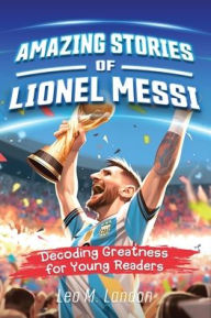 Title: Amazing Stories of Lionel Messi: Decoding Greatness for Young Readers (A Biography of One of the World's Greatest Soccer Players for Kids Ages 6, 7, 8, 9, 10, 11, 12), Author: Leo M Landon