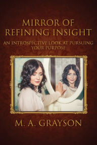 Title: Mirror of Refining Insight: An Introspective Look At Pursuing Your Purpose, Author: M A Grayson