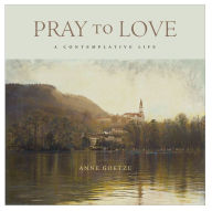 Title: Pray to Love: A Contemplative Life, Author: Anne Goetze