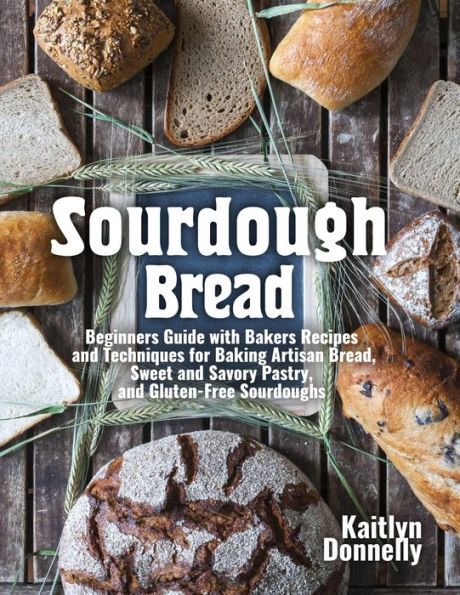 Sourdough Bread: Beginners Guide with Bakers Recipes and Techniques for Baking Artisan Bread, Sweet and Savory Pastry, and Gluten Free Sourdoughs