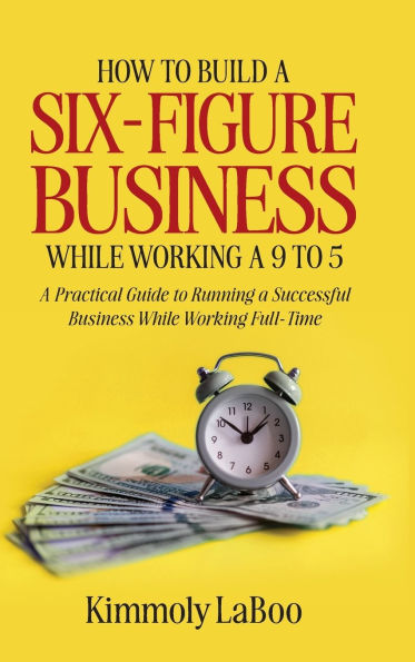 How to Build a Six-Figure Business While Working a 9 To 5: A Practical Guide to Running a Successful Business While Working Full-Time