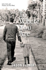 Title: To Where You Are: Love, Loss, and Finding the Path Home, Author: Jason Fisher