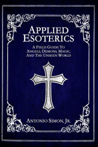 Title: Applied Esoterics: A Field Guide to Angels, Demons, Magic, and the Unseen World, Author: Antonio Simon Jr