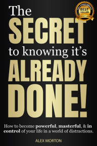 Title: The Secret to Knowing It's Already Done!: How to Become Powerful, Masterful, & in Control of Your Life in a World of Distractions, Author: Alex Morton