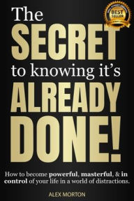 Title: The Secret to Knowing Its Already Done!: How to Become Powerful, Masterful, & in Control of Your Life in a World of Distractions, Author: Alex Morton