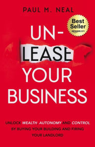 Title: Un-Lease Your Business: Unlock Wealth, Autonomy and Control by Buying Your Building and Firing Your Landlord, Author: Paul M Neal