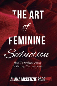 Title: The Art of Feminine Seduction: How To Reclaim Power In Dating, Sex, and Love, Author: Alana McKenzie Page