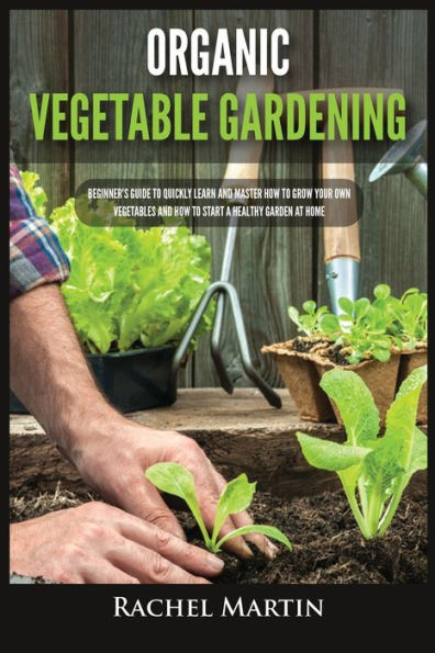 Organic Vegetable Gardening: Beginner's Guide to Quickly Learn and Master How Grow Your Own Vegetables Start a Healthy Garden at Home