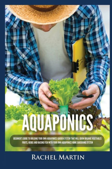 Aquaponics: Beginner's Guide To Building Your Own Aquaponics Garden System That Will Grow Organic Vegetables, Fruits, Herbs and Raising Fish With Home Gardening
