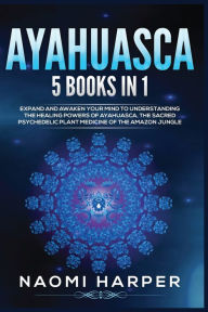 Title: Ayahuasca: 5 Books in 1: Expand and Awaken Your Mind to Understanding the Healing Powers of Ayahuasca, the Sacred Psychedelic Plant Medicine of the Amazon Jungle, Author: Naomi Harper