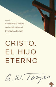 Title: Cristo, el Hijo eterno: Un hermoso retrato de la Deidad en el Evangelio de Juan., Author: A. W. Tozer