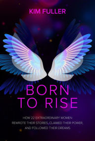 Title: Born to Rise: How 22 extraordinary women rewrote their stories, claimed their power, and followed their dreams, Author: Kim Fuller