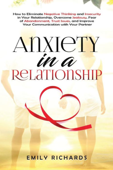 Anxiety a Relationship: How to Eliminate Negative Thinking and Insecurity Your Relationship, Overcome Jealousy, Fear of Abandonment, Trust Issues, & Improve Communication with Partner