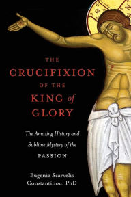 Title: The Crucifixion of the King of Glory: The Amazing History and Sublime Mystery of the Passion, Author: Eugenia Scarvelis Constantinou