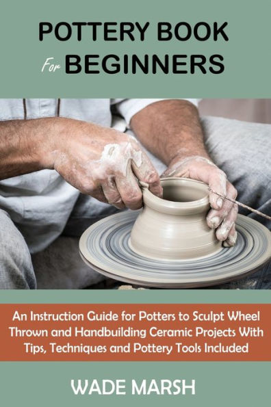 Pottery Book for Beginners: An Instruction Guide Potters to Sculpt Wheel Thrown and Handbuilding Ceramic Projects With Tips, Techniques Tools Included