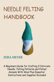 Title: Needle Felting Handbook: A Beginners Guide for Crafting 9 Intricate Needle Felting Patterns and Felted Animals With Wool Plus Essential Instructions and Supplies Included, Author: Zera Meyer