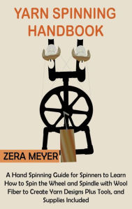 Title: Yarn Spinning Handbook: A Hand Spinning Guide for Spinners to Learn How to Spin the Wheel or Spindle with Wool Fiber to Create Yarn Designs Plus Tools, and Supplies Included, Author: Zera Meyer