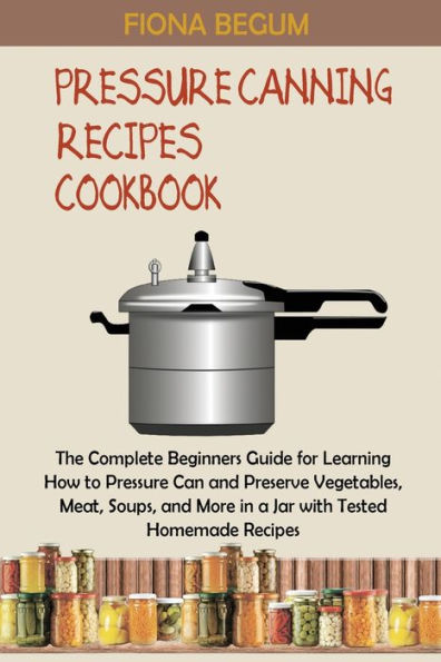 Pressure Canning Recipes Cookbook: The Complete Beginners Guide for Learning How to Can and Preserve Vegetables, Meat, Soups, More a Jar with Tested Homemade
