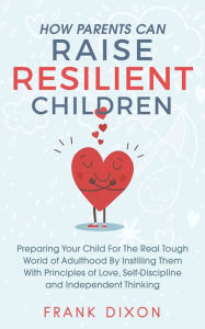 Title: How Parents Can Raise Resilient Children: Preparing Your Child for the Real Tough World of Adulthood by Instilling Them With Principles of Love, Self-Discipline, and Independent Thinking, Author: Frank Dixon