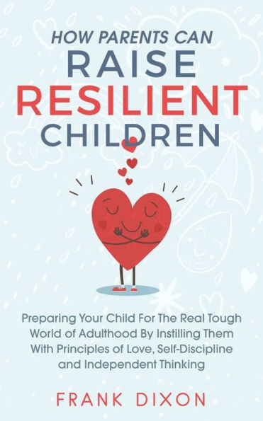 How Parents Can Raise Resilient Children: Preparing Your Child for the Real Tough World of Adulthood by Instilling Them With Principles Love, Self-Discipline, and Independent Thinking