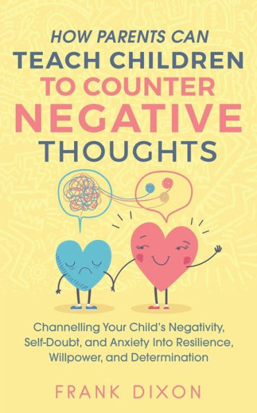 How Parents Can Teach Children To Counter Negative Thoughts: Channelling Your Child's Negativity, Self-Doubt and Anxiety Into Resilience, Willpower Determination