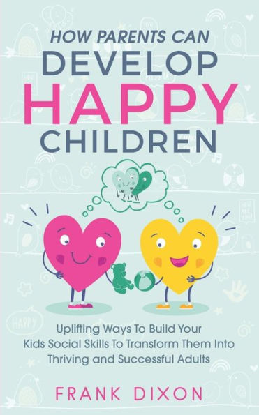 How Parents Can Develop Happy Children: Uplifting Ways to Build Your Kids Social Skills Transform Them Into Thriving and Successful Adults