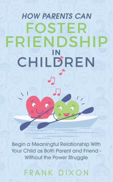 How Parents Can Foster Friendship Children: Begin a Meaningful Relationship With Your Child as Both Parent and Friend Without the Power Struggle