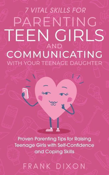 7 Vital Skills for Parenting Teen Girls and Communicating with Your Teenage Daughter: Proven Tips Raising Self-Confidence Coping