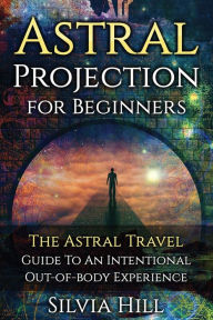 Title: Astral Projection for Beginners: The Astral Travel Guide to an Intentional Out-of-Body Experience, Author: Silvia Hill