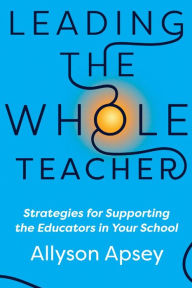 Title: Leading the Whole Teacher: Strategies for Supporting the Educators in Your School, Author: Allyson Apsey