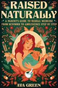 Title: Raised Naturally: A Parent's Guide to Herbal Medicine From Newborn to Adolescence Step by Step, Author: Ava Green