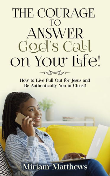 The Courage to Answer God's Call on Your Life!: How to Live Full Out for Jesus and Be Authentically You in Christ!